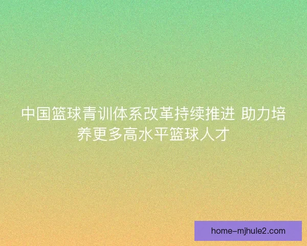 中国篮球青训体系改革持续推进 助力培养更多高水平篮球人才