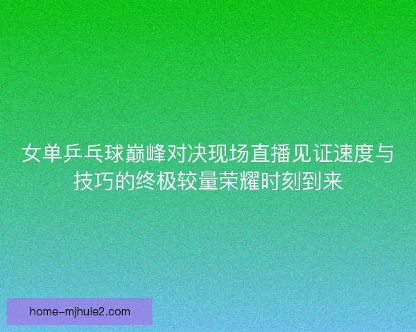 女单乒乓球巅峰对决现场直播见证速度与技巧的终极较量荣耀时刻到来